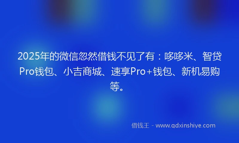 2025年的微信忽然借钱不见了有：哆哆米、智贷Pro钱包、小吉商城、速享Pro+钱包、新机易购等。