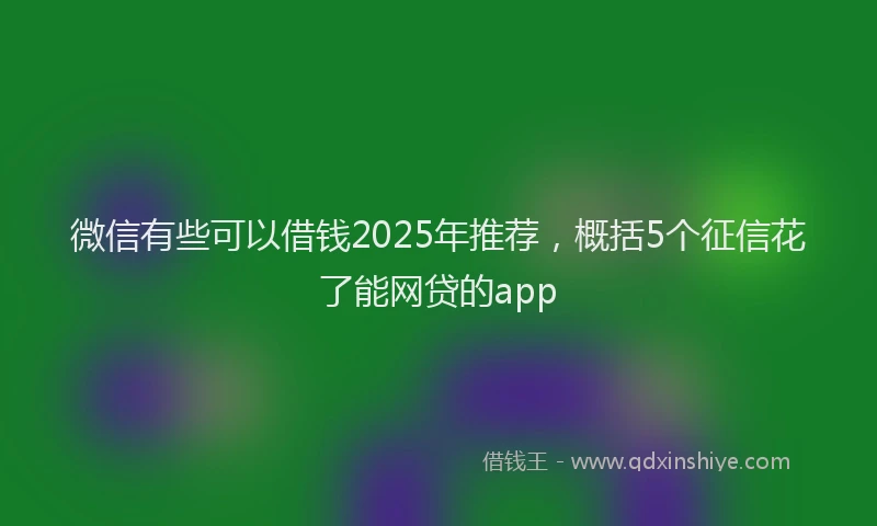 微信有些可以借钱2025年推荐，概括5个征信花了能网贷的app
