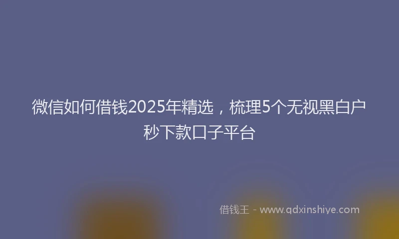 微信如何借钱2025年精选，梳理5个无视黑白户秒下款口子平台