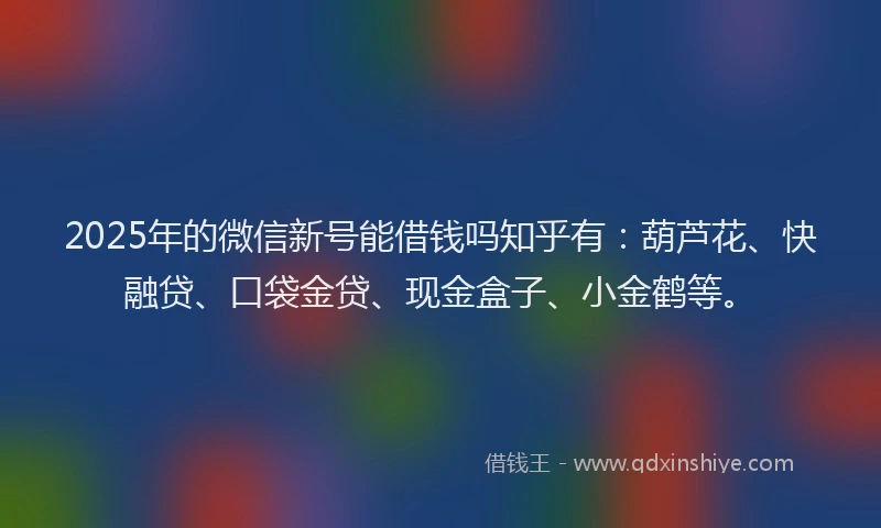 2025年的微信新号能借钱吗知乎有：葫芦花、快融贷、口袋金贷、现金盒子、小金鹤等。