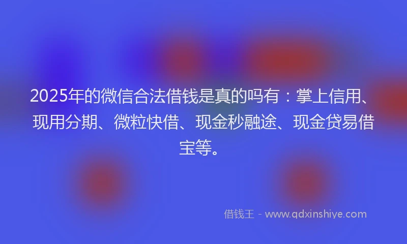 2025年的微信合法借钱是真的吗有：掌上信用、现用分期、微粒快借、现金秒融途、现金贷易借宝等。