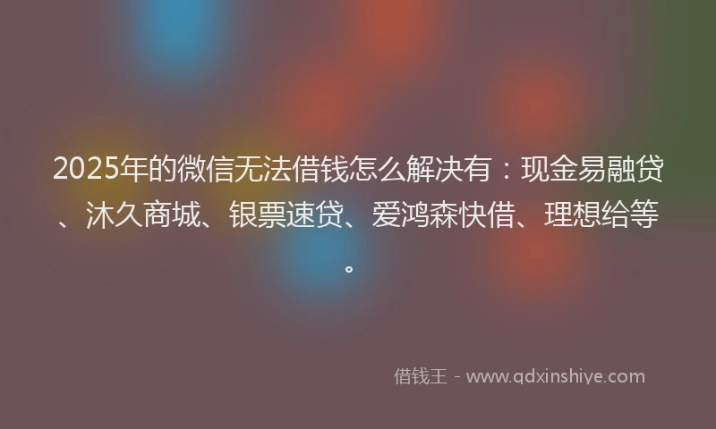 2025年的微信无法借钱怎么解决有：现金易融贷、沐久商城、银票速贷、爱鸿森快借、理想给等。