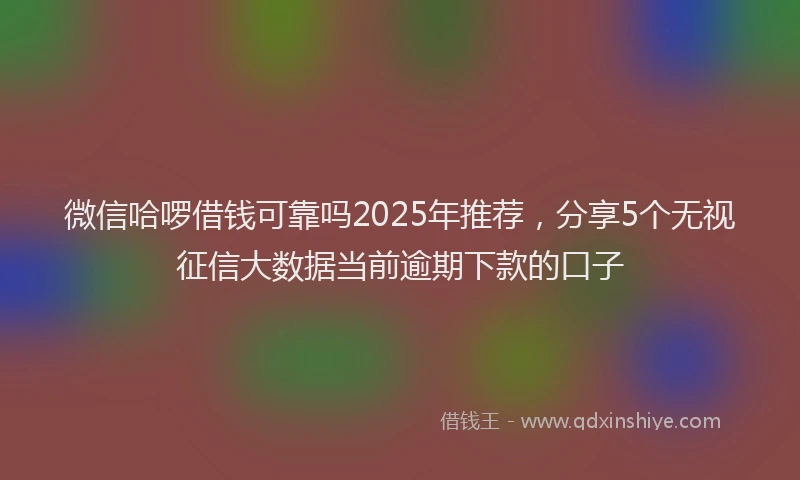 微信哈啰借钱可靠吗2025年推荐，分享5个无视征信大数据当前逾期下款的口子
