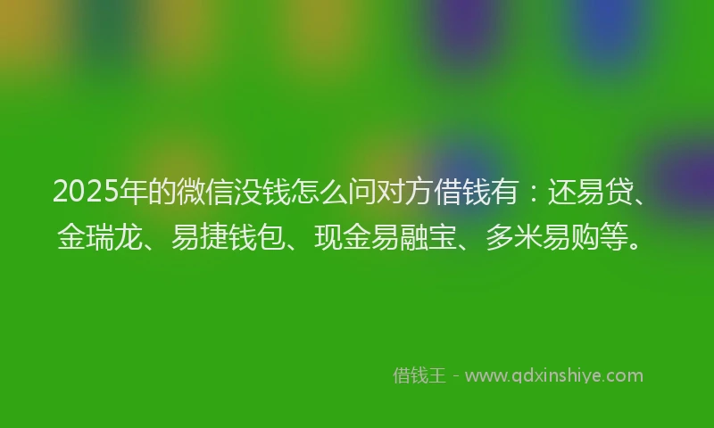 2025年的微信没钱怎么问对方借钱有：还易贷、金瑞龙、易捷钱包、现金易融宝、多米易购等。