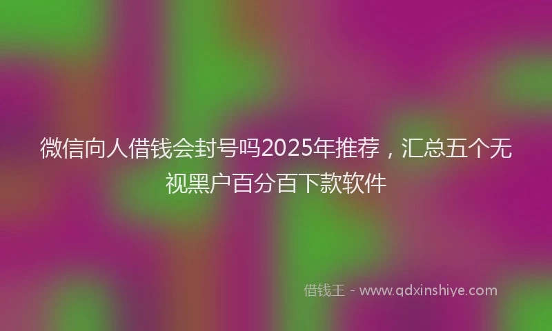 微信向人借钱会封号吗2025年推荐，汇总五个无视黑户百分百下款软件