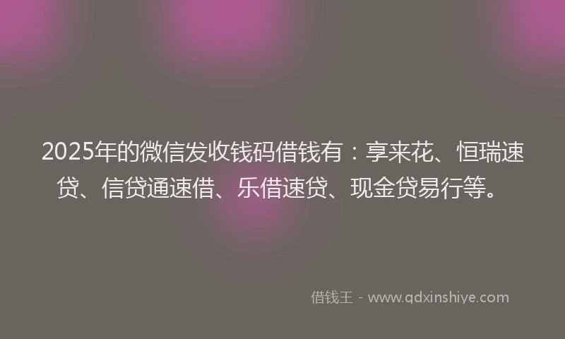 2025年的微信发收钱码借钱有：享来花、恒瑞速贷、信贷通速借、乐借速贷、现金贷易行等。
