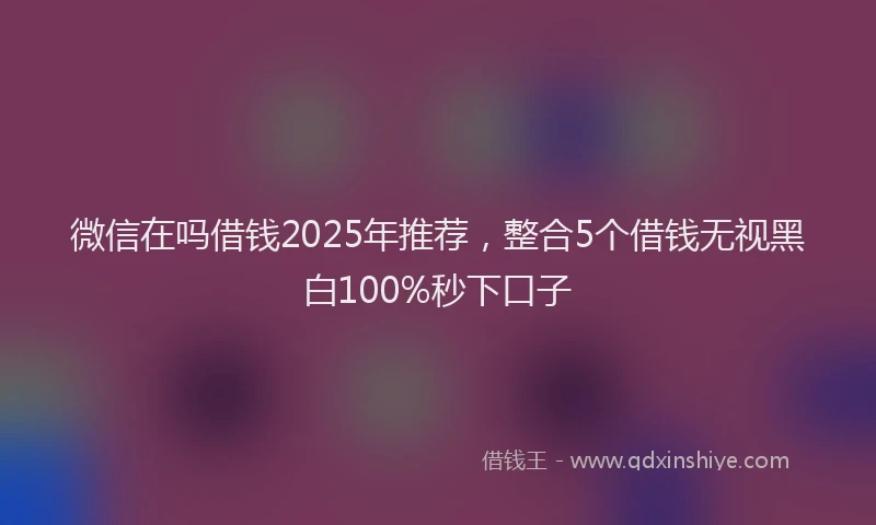 微信在吗借钱2025年推荐，整合5个借钱无视黑白100%秒下口子