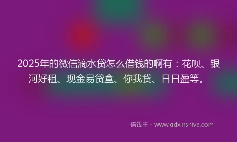 2025年的微信滴水贷怎么借钱的啊有：花呗、银河好租、现金易贷盒、你我贷、日日盈等。