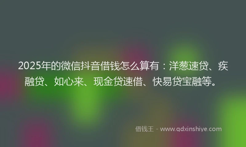 2025年的微信抖音借钱怎么算有：洋葱速贷、疾融贷、如心来、现金贷速借、快易贷宝融等。