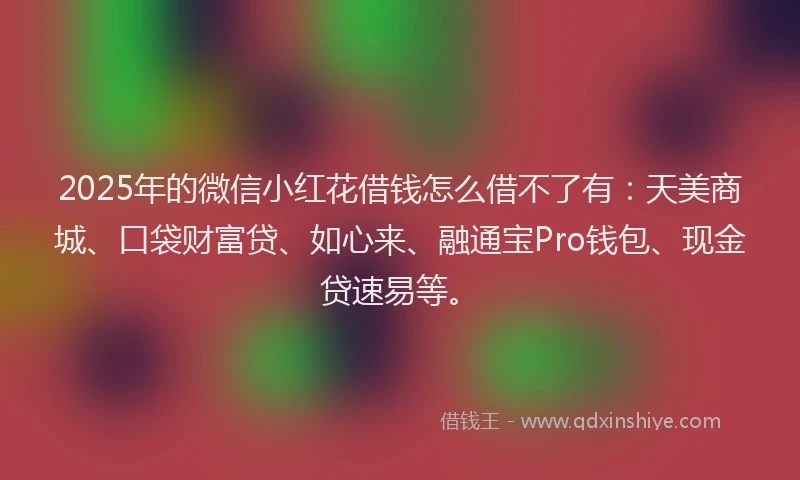2025年的微信小红花借钱怎么借不了有：天美商城、口袋财富贷、如心来、融通宝Pro钱包、现金贷速易等。