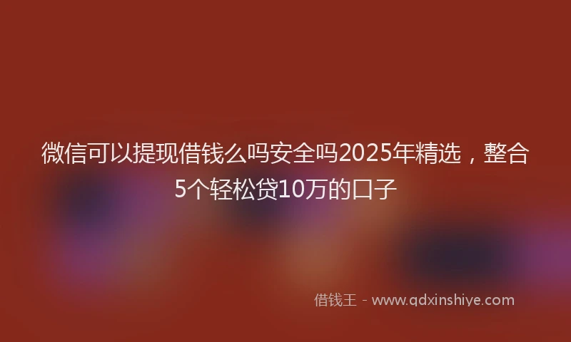 微信可以提现借钱么吗安全吗2025年精选，整合5个轻松贷10万的口子