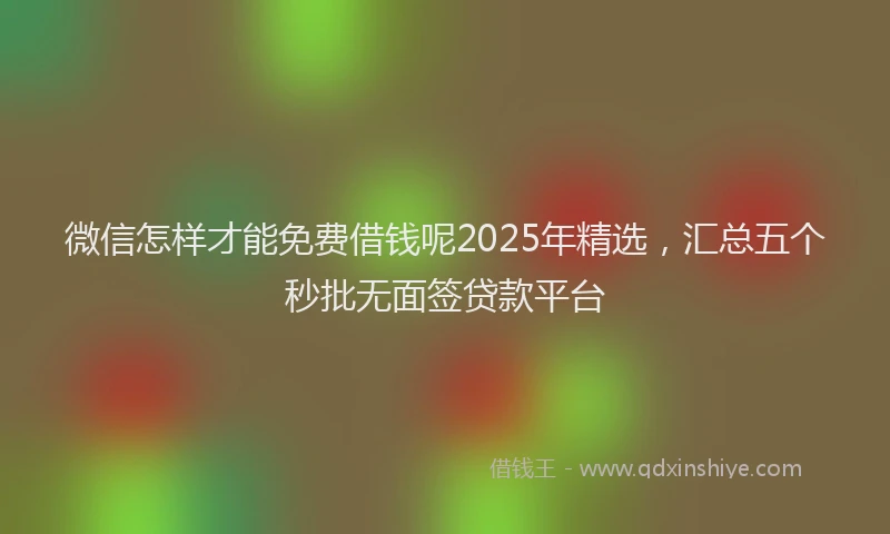 微信怎样才能免费借钱呢2025年精选，汇总五个秒批无面签贷款平台