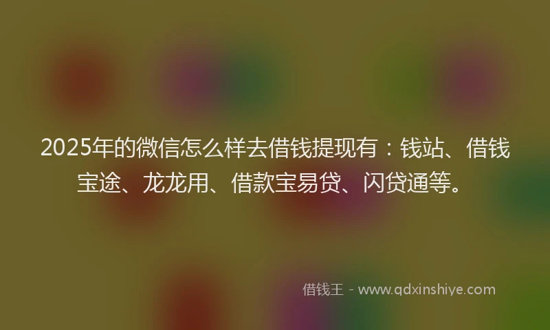 2025年的微信怎么样去借钱提现有：钱站、借钱宝途、龙龙用、借款宝易贷、闪贷通等。