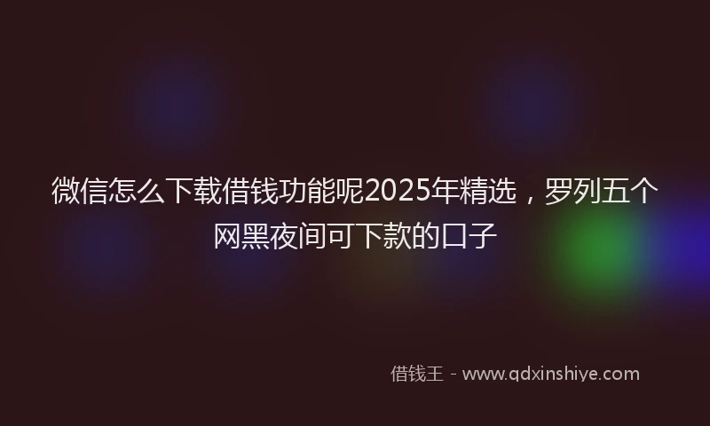 微信怎么下载借钱功能呢2025年精选，罗列五个网黑夜间可下款的口子