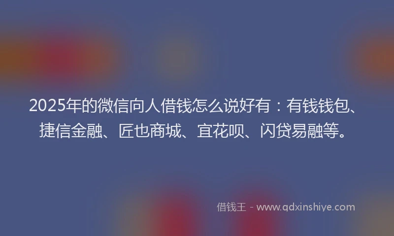2025年的微信向人借钱怎么说好有：有钱钱包、捷信金融、匠也商城、宜花呗、闪贷易融等。