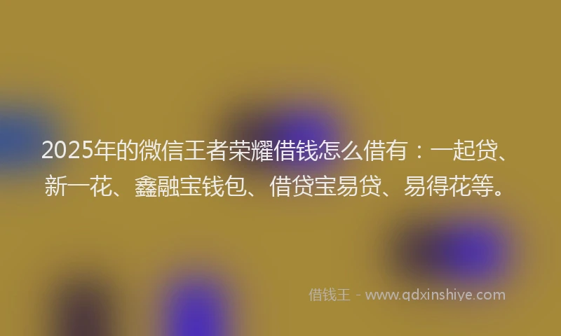 2025年的微信王者荣耀借钱怎么借有：一起贷、新一花、鑫融宝钱包、借贷宝易贷、易得花等。