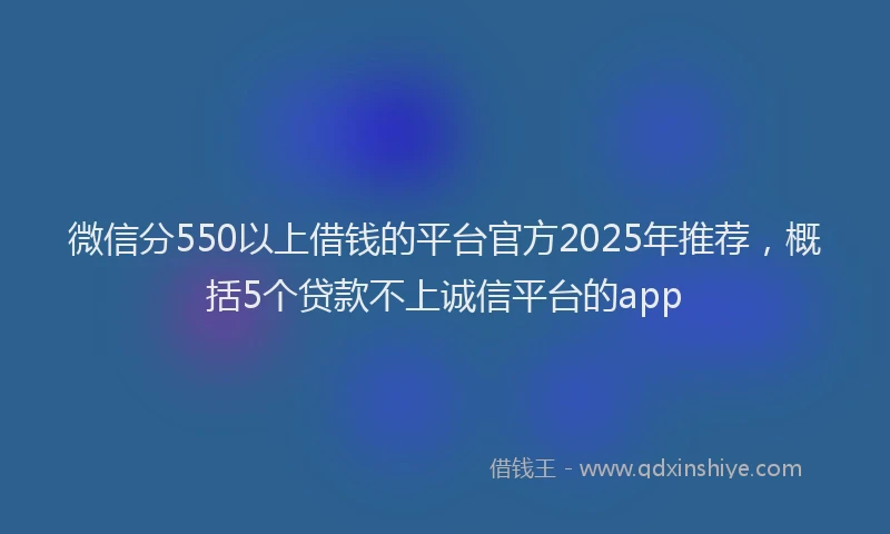 微信分550以上借钱的平台官方2025年推荐，概括5个贷款不上诚信平台的app