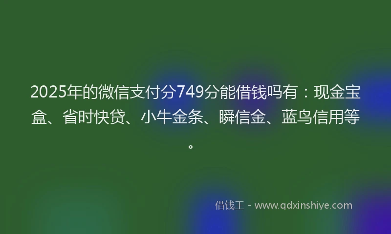 2025年的微信支付分749分能借钱吗有：现金宝盒、省时快贷、小牛金条、瞬信金、蓝鸟信用等。