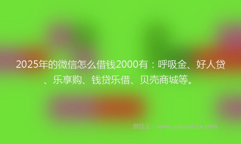 2025年的微信怎么借钱2000有：呼吸金、好人贷、乐享购、钱贷乐借、贝壳商城等。