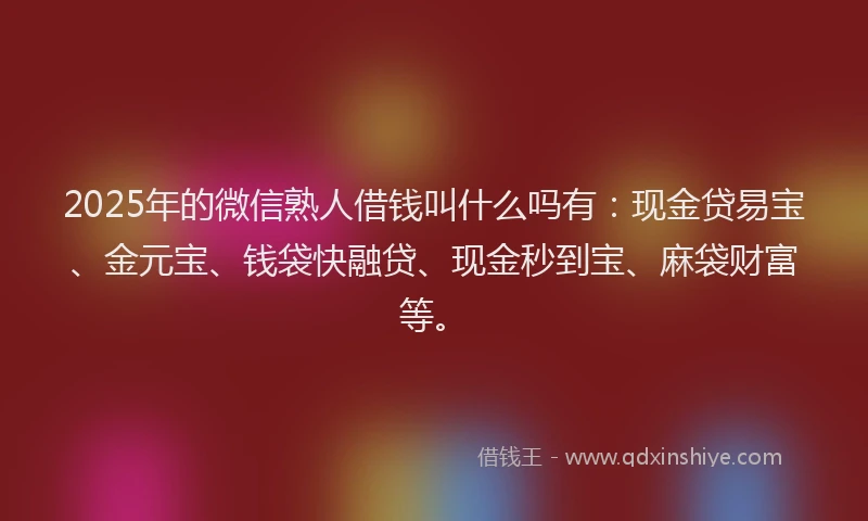 2025年的微信熟人借钱叫什么吗有：现金贷易宝、金元宝、钱袋快融贷、现金秒到宝、麻袋财富等。