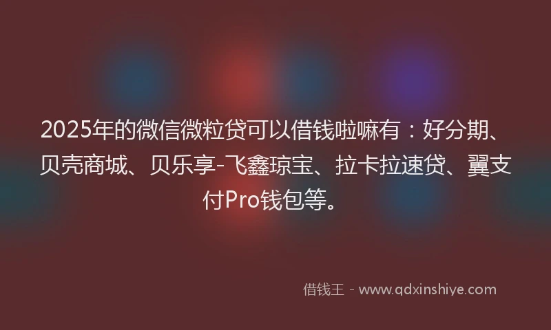 2025年的微信微粒贷可以借钱啦嘛有：好分期、贝壳商城、贝乐享-飞鑫琼宝、拉卡拉速贷、翼支付Pro钱包等。