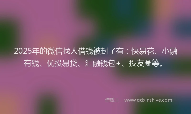 2025年的微信找人借钱被封了有：快易花、小融有钱、优投易贷、汇融钱包+、投友圈等。