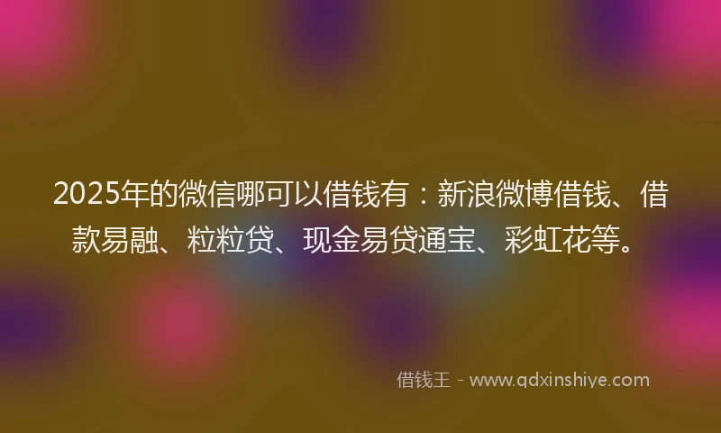 2025年的微信哪可以借钱有：新浪微博借钱、借款易融、粒粒贷、现金易贷通宝、彩虹花等。