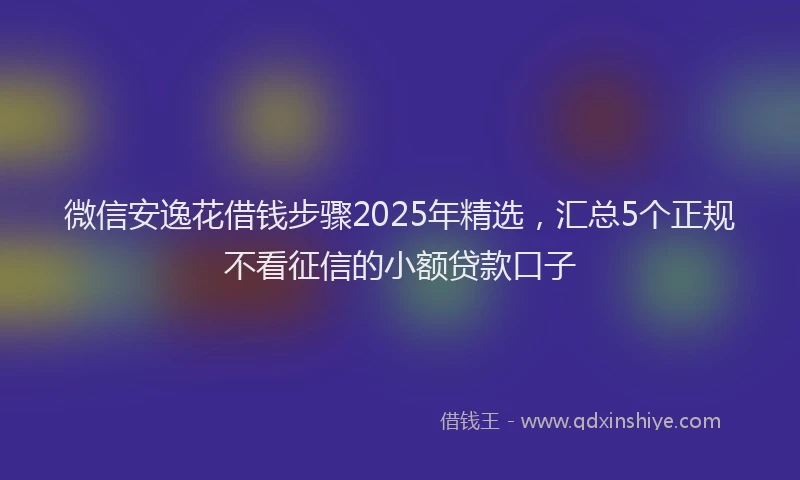微信安逸花借钱步骤2025年精选，汇总5个正规不看征信的小额贷款口子