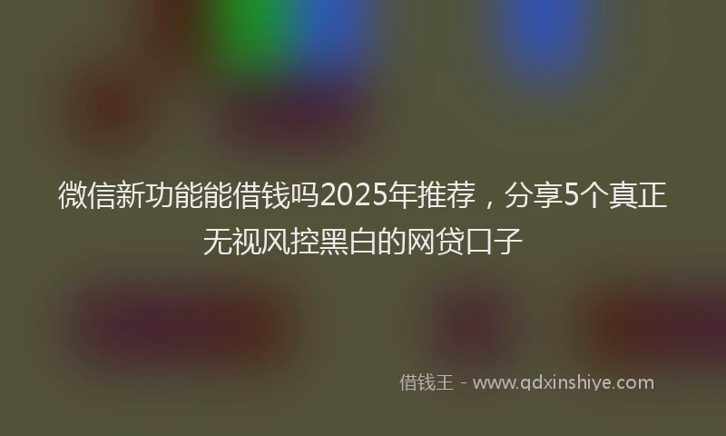 微信新功能能借钱吗2025年推荐，分享5个真正无视风控黑白的网贷口子