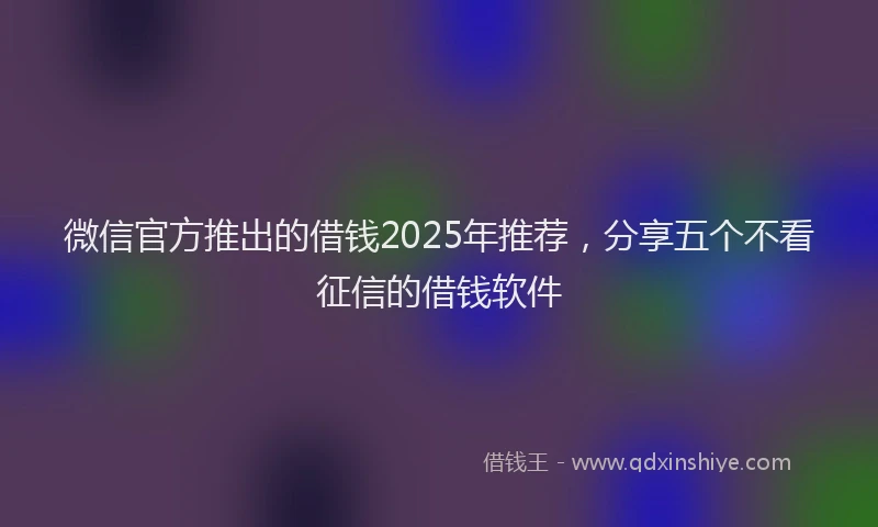 微信官方推出的借钱2025年推荐，分享五个不看征信的借钱软件