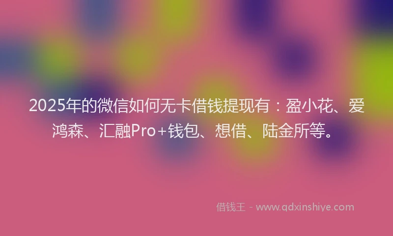 2025年的微信如何无卡借钱提现有：盈小花、爱鸿森、汇融Pro+钱包、想借、陆金所等。