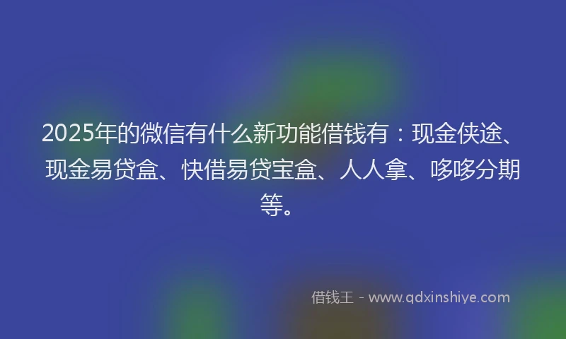 2025年的微信有什么新功能借钱有：现金侠途、现金易贷盒、快借易贷宝盒、人人拿、哆哆分期等。