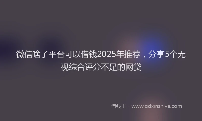 微信啥子平台可以借钱2025年推荐，分享5个无视综合评分不足的网贷