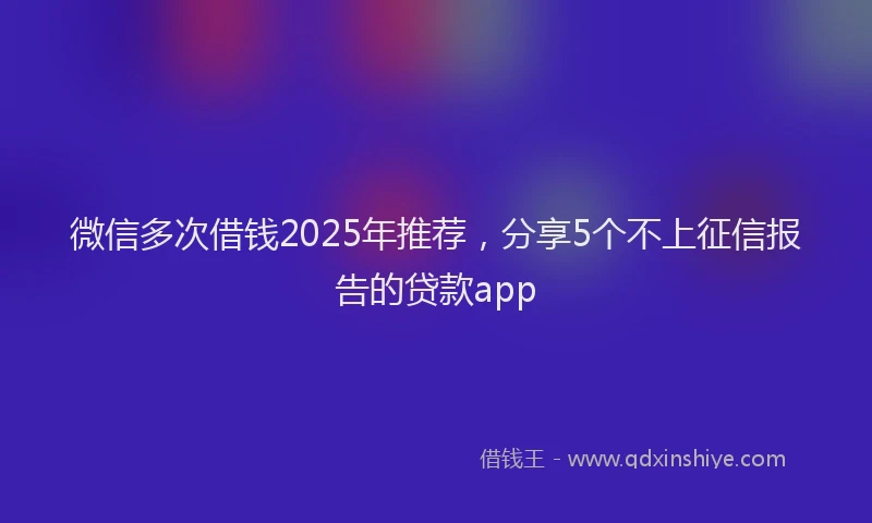 微信多次借钱2025年推荐，分享5个不上征信报告的贷款app