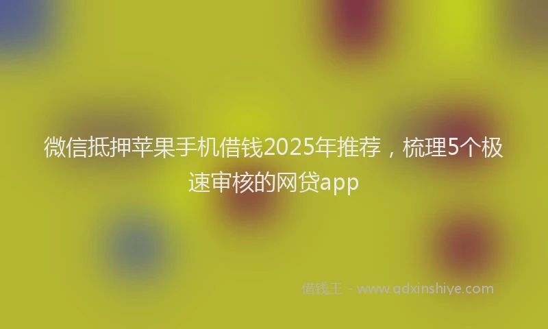微信抵押苹果手机借钱2025年推荐，梳理5个极速审核的网贷app