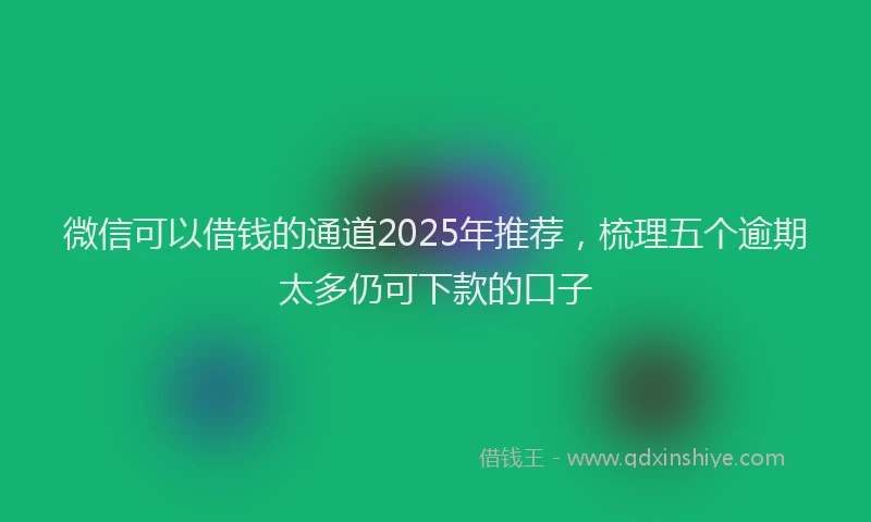 微信可以借钱的通道2025年推荐，梳理五个逾期太多仍可下款的口子