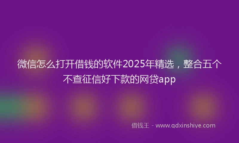 微信怎么打开借钱的软件2025年精选，整合五个不查征信好下款的网贷app