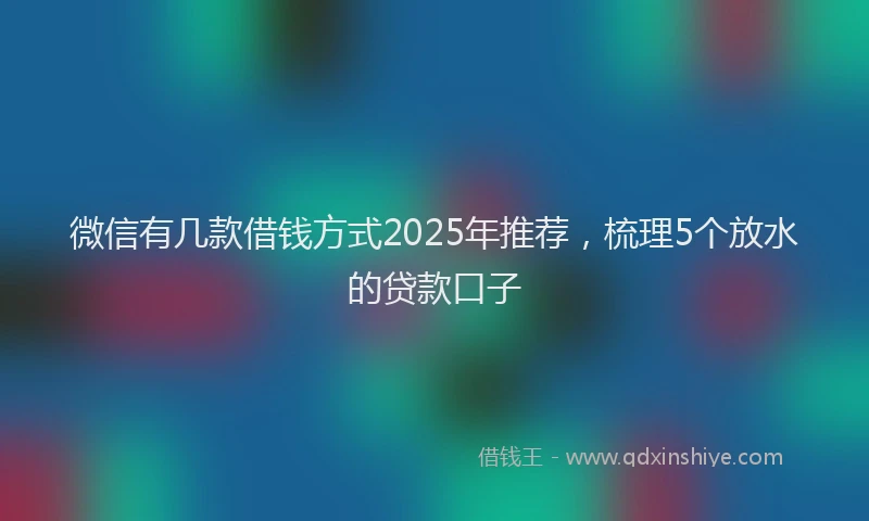微信有几款借钱方式2025年推荐，梳理5个放水的贷款口子