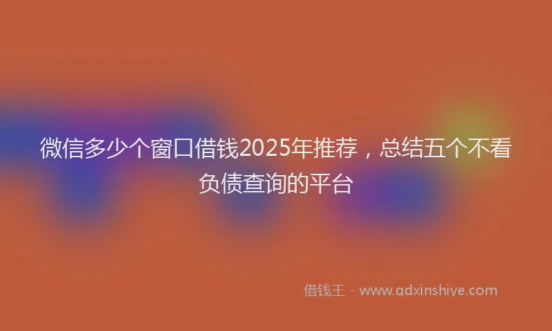 微信多少个窗口借钱2025年推荐，总结五个不看负债查询的平台