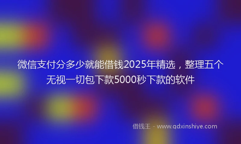 微信支付分多少就能借钱2025年精选，整理五个无视一切包下款5000秒下款的软件