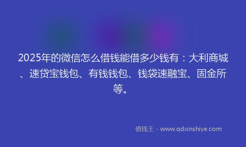 2025年的微信怎么借钱能借多少钱有：大利商城、速贷宝钱包、有钱钱包、钱袋速融宝、固金所等。
