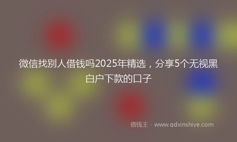 微信找别人借钱吗2025年精选，分享5个无视黑白户下款的口子