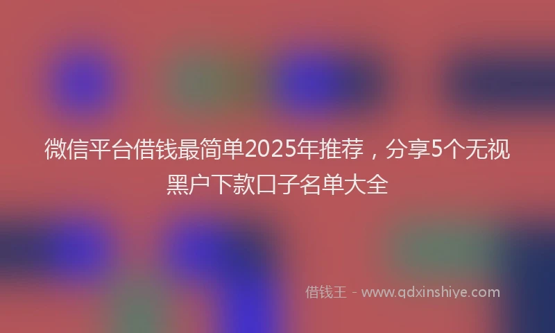 微信平台借钱最简单2025年推荐，分享5个无视黑户下款口子名单大全