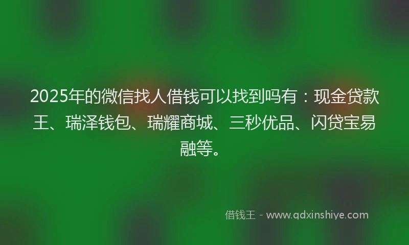 2025年的微信找人借钱可以找到吗有：现金贷款王、瑞泽钱包、瑞耀商城、三秒优品、闪贷宝易融等。
