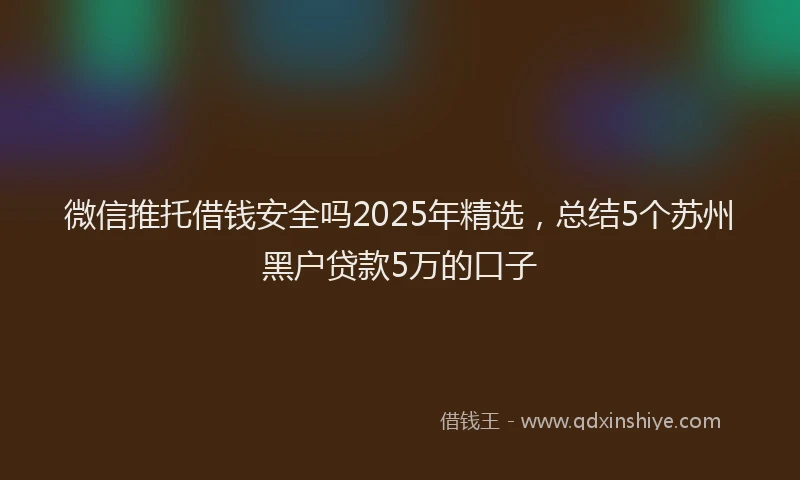 微信推托借钱安全吗2025年精选，总结5个苏州黑户贷款5万的口子