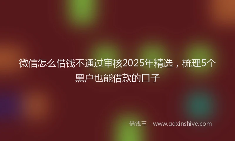 微信怎么借钱不通过审核2025年精选，梳理5个黑户也能借款的口子