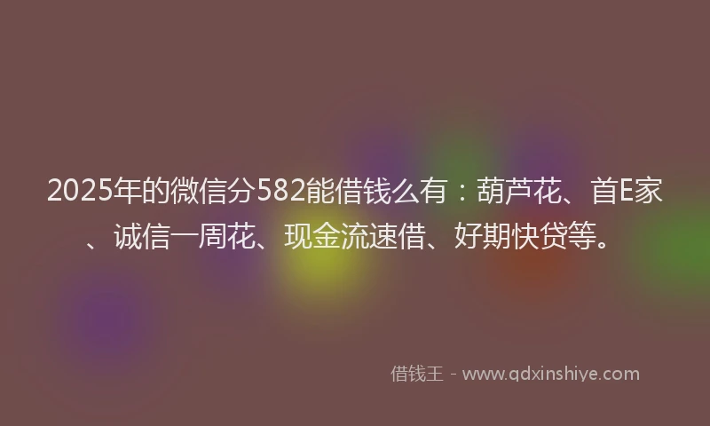 2025年的微信分582能借钱么有：葫芦花、首E家、诚信一周花、现金流速借、好期快贷等。