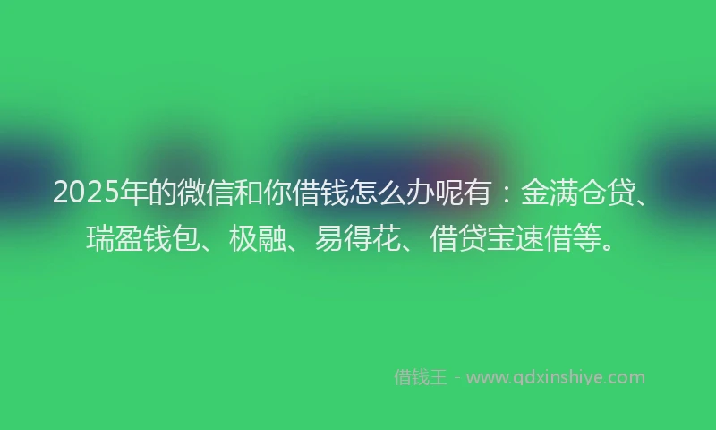 2025年的微信和你借钱怎么办呢有：金满仓贷、瑞盈钱包、极融、易得花、借贷宝速借等。