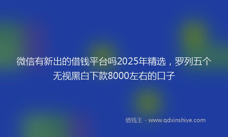 微信有新出的借钱平台吗2025年精选，罗列五个无视黑白下款8000左右的口子