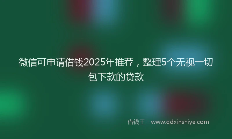 微信可申请借钱2025年推荐，整理5个无视一切包下款的贷款